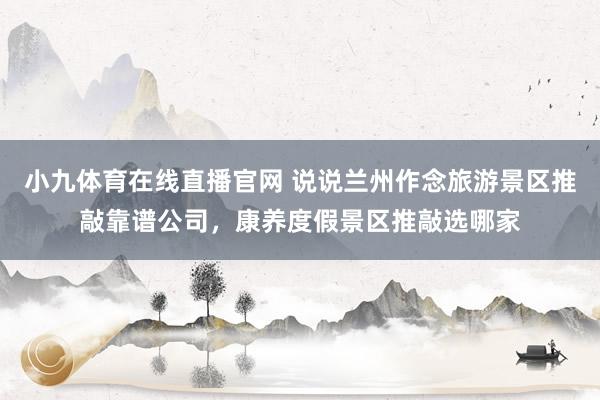 小九体育在线直播官网 说说兰州作念旅游景区推敲靠谱公司，康养度假景区推敲选哪家