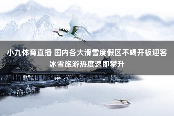 小九体育直播 国内各大滑雪度假区不竭开板迎客冰雪旅游热度速即攀升