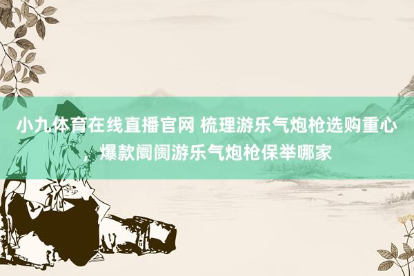 小九体育在线直播官网 梳理游乐气炮枪选购重心，爆款阛阓游乐气炮枪保举哪家