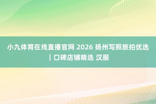 小九体育在线直播官网 2026 扬州写照旅拍优选｜口碑店铺精选 汉服