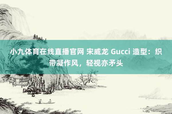 小九体育在线直播官网 宋威龙 Gucci 造型：织带凝作风，轻视亦矛头