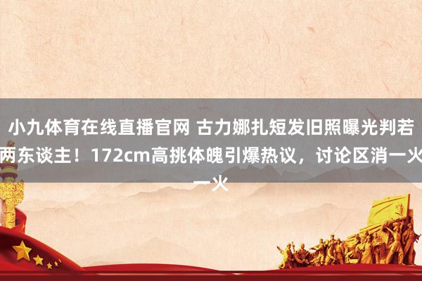 小九体育在线直播官网 古力娜扎短发旧照曝光判若两东谈主！172cm高挑体魄引爆热议，讨论区消一火
