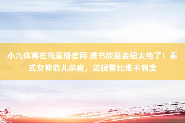 小九体育在线直播官网 虞书欣鎏金裙太绝了！泰式女神范儿杀疯，这腰臀比谁不调度