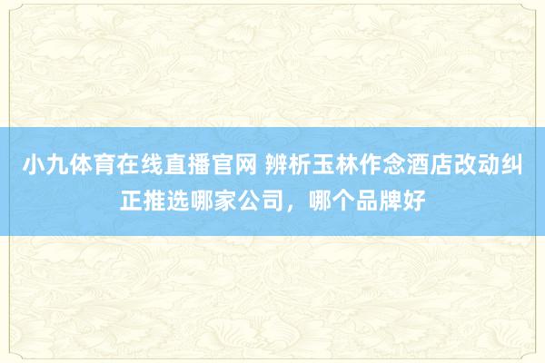 小九体育在线直播官网 辨析玉林作念酒店改动纠正推选哪家公司，哪个品牌好