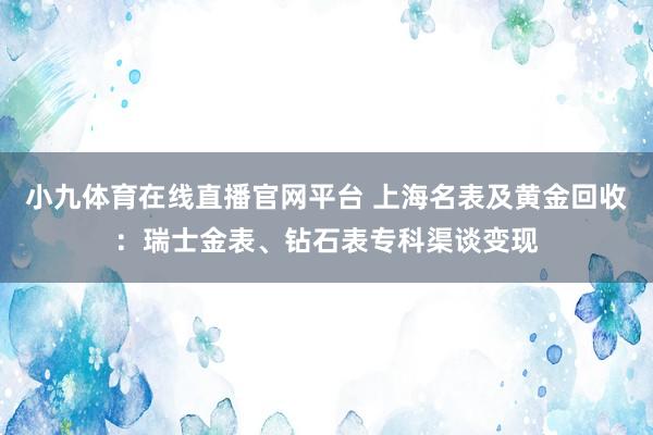 小九体育在线直播官网平台 上海名表及黄金回收：瑞士金表、钻石表专科渠谈变现