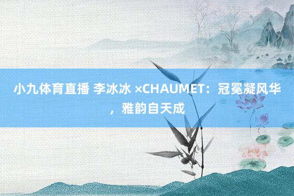 小九体育直播 李冰冰 ×CHAUMET：冠冕凝风华，雅韵自天成
