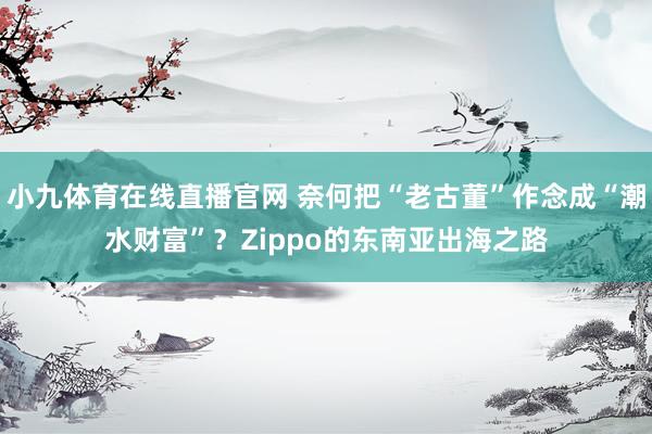 小九体育在线直播官网 奈何把“老古董”作念成“潮水财富”？Zippo的东南亚出海之路