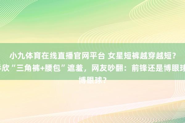 小九体育在线直播官网平台 女星短裤越穿越短？乔欣“三角裤+腰包”遮羞，网友吵翻：前锋还是博眼球？