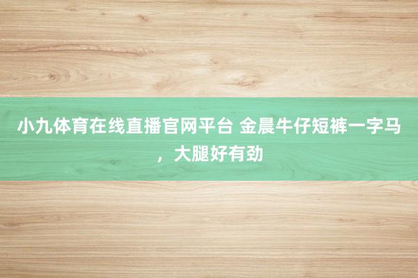 小九体育在线直播官网平台 金晨牛仔短裤一字马，大腿好有劲