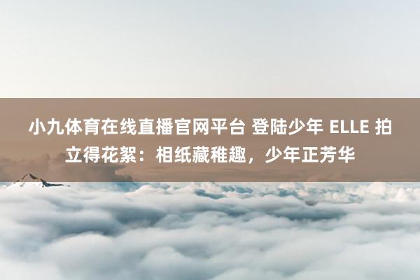 小九体育在线直播官网平台 登陆少年 ELLE 拍立得花絮：相纸藏稚趣，少年正芳华