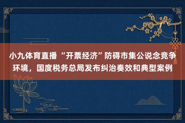 小九体育直播 “开票经济”防碍市集公说念竞争环境，国度税务总局发布纠治奏效和典型案例