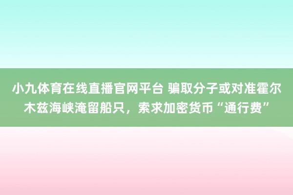 小九体育在线直播官网平台 骗取分子或对准霍尔木兹海峡淹留船只，索求加密货币“通行费”