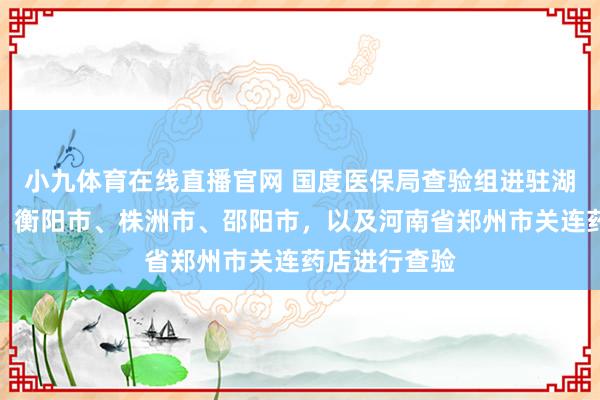 小九体育在线直播官网 国度医保局查验组进驻湖南省怀化市、衡阳市、株洲市、邵阳市，以及河南省郑州市关连药店进行查验