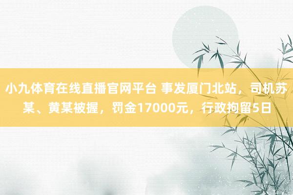 小九体育在线直播官网平台 事发厦门北站，司机苏某、黄某被握，罚金17000元，行政拘留5日