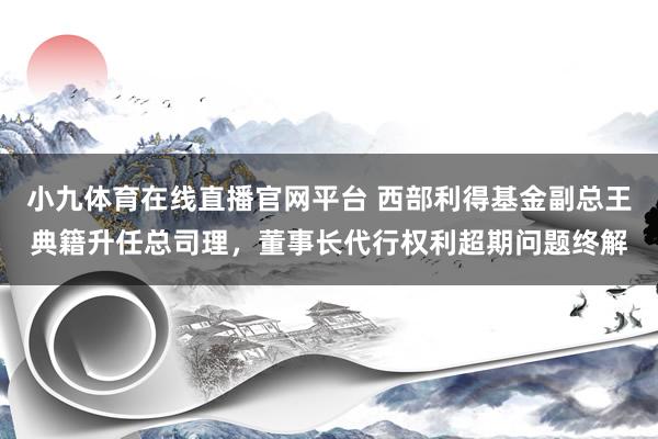 小九体育在线直播官网平台 西部利得基金副总王典籍升任总司理，董事长代行权利超期问题终解