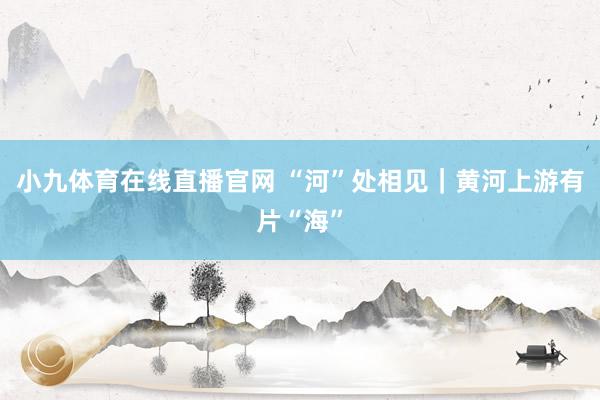小九体育在线直播官网 “河”处相见｜黄河上游有片“海”