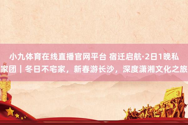 小九体育在线直播官网平台 宿迁启航·2日1晚私家团｜冬日不宅家，新春游长沙，深度潇湘文化之旅