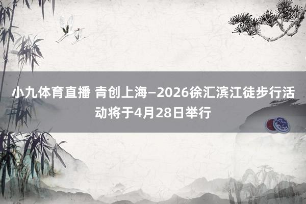 小九体育直播 青创上海—2026徐汇滨江徒步行活动将于4月28日举行