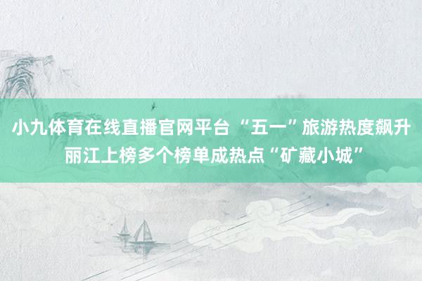 小九体育在线直播官网平台 “五一”旅游热度飙升 丽江上榜多个榜单成热点“矿藏小城”
