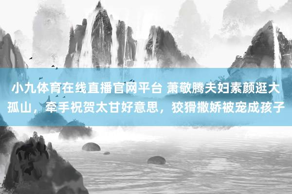 小九体育在线直播官网平台 萧敬腾夫妇素颜逛大孤山，牵手祝贺太甘好意思，狡猾撒娇被宠成孩子