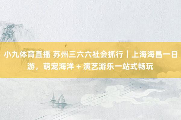 小九体育直播 苏州三六六社会抓行｜上海海昌一日游，萌宠海洋 + 演艺游乐一站式畅玩