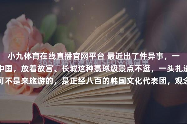 小九体育在线直播官网平台 最近出了件异事，一群韩国东谈主沉迢迢飞中国，放着故宫、长城这种寰球级景点不逛，一头扎进福建大山里的书院，可不是来旅游的，是正经八百的韩国文化代表团，观念相配不浅易！福建深山，一座藏在雾霭里的茶书院，最近成了国际新闻的焦点。一群韩国东谈主万里迢迢从首尔飞来北京，转车转化又转大巴，终末一头扎...