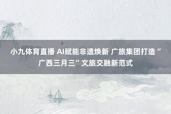 小九体育直播 AI赋能非遗焕新 广旅集团打造“广西三月三”文旅交融新范式