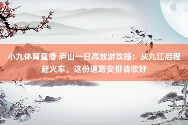 小九体育直播 庐山一日高效游攻略：从九江启程赶火车，这份道路安排请收好