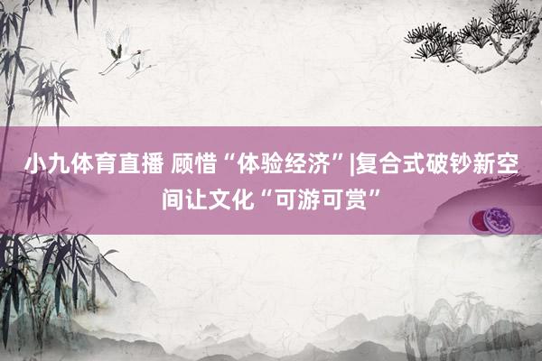 小九体育直播 顾惜“体验经济”|复合式破钞新空间让文化“可游可赏”