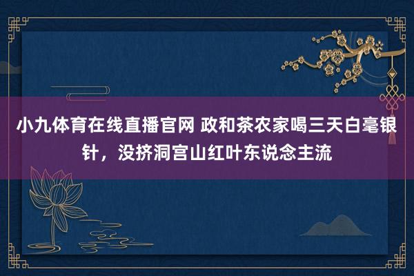 小九体育在线直播官网 政和茶农家喝三天白毫银针，没挤洞宫山红叶东说念主流