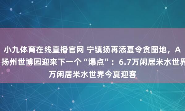小九体育在线直播官网 宁镇扬再添夏令贪图地，AAA之后，扬州世博园迎来下一个“爆点”：6.7万闲居米水世界今夏迎客