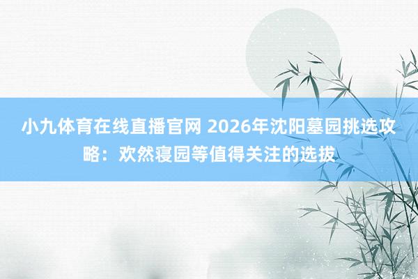 小九体育在线直播官网 2026年沈阳墓园挑选攻略：欢然寝园等值得关注的选拔