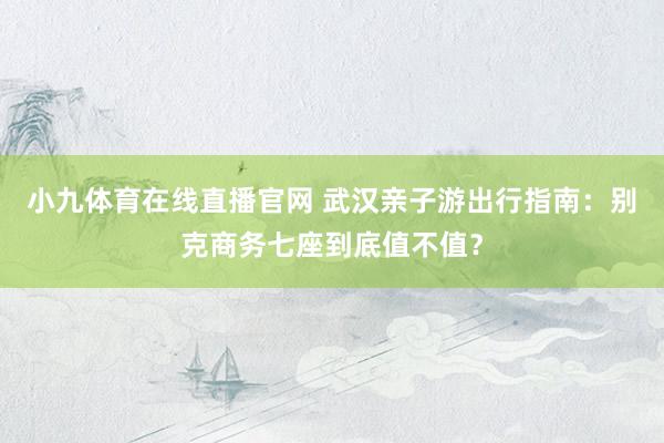 小九体育在线直播官网 武汉亲子游出行指南：别克商务七座到底值不值？