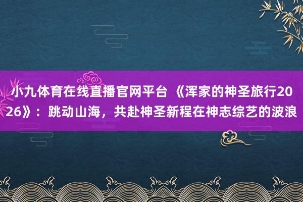小九体育在线直播官网平台 《浑家的神圣旅行2026》：跳动山海，共赴神圣新程在神志综艺的波浪