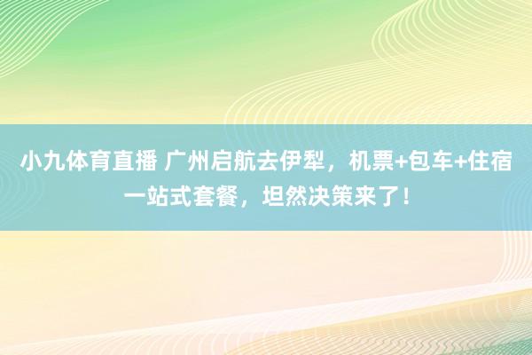 小九体育直播 广州启航去伊犁，机票+包车+住宿一站式套餐，坦然决策来了！