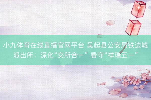 小九体育在线直播官网平台 吴起县公安局铁边城派出所：深化“交所合一” 看守“祥瑞五一”