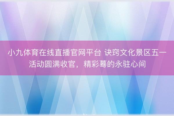 小九体育在线直播官网平台 诀窍文化景区五一活动圆满收官，精彩蓦的永驻心间