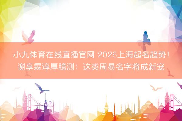 小九体育在线直播官网 2026上海起名趋势！谢享霖淳厚臆测：这类周易名字将成新宠
