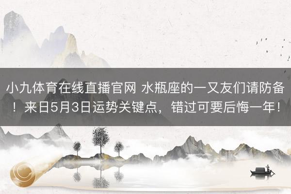 小九体育在线直播官网 水瓶座的一又友们请防备！来日5月3日运势关键点，错过可要后悔一年！