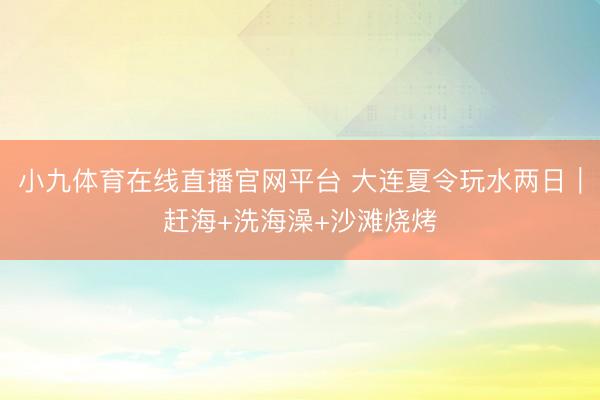 小九体育在线直播官网平台 大连夏令玩水两日｜赶海+洗海澡+沙滩烧烤