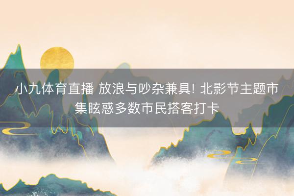 小九体育直播 放浪与吵杂兼具! 北影节主题市集眩惑多数市民搭客打卡